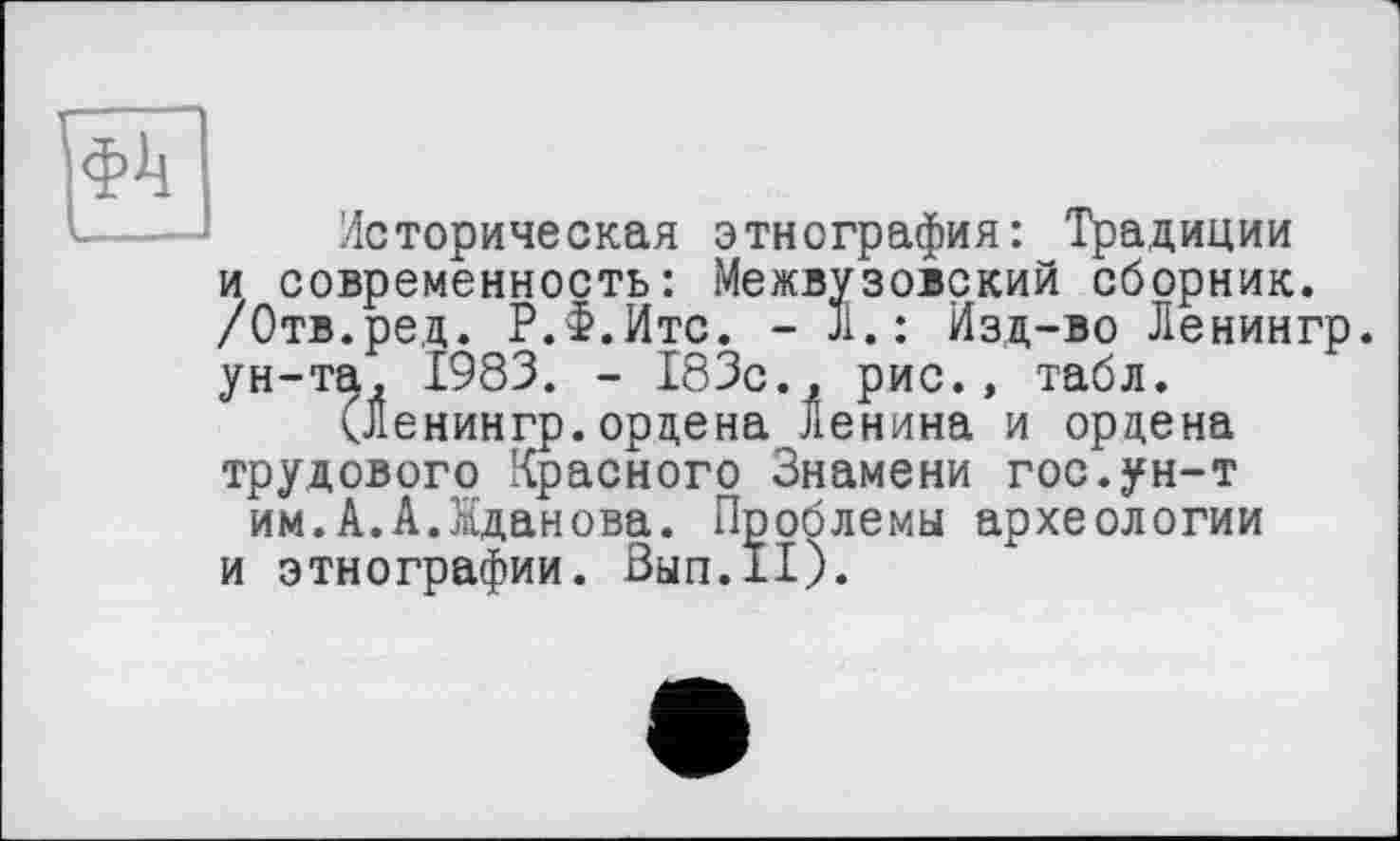 ﻿Историческая этнография: Традиции и современность: Межвузовский сборник. /Отв.ред. Р.Ф.Итс. - 31. : Изд-во Ленингр. ун-та, 1983. - 183с., рис., табл.
(Ленингр.ордена Ленина и ордена трудового Красного Знамени гос.ун-т им.А.А.Жданова. Проблемы археологии и этнографии. Вып.11).